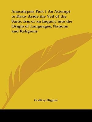 Anacalypsis Part 1 An Attempt to Draw Aside the Veil of the Saitic Isis or an Inquiry into the Origin of Languages Nations and Religions