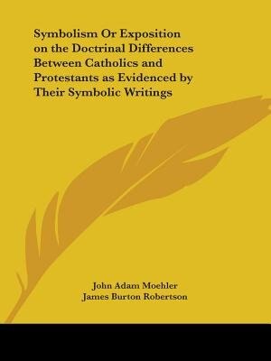 Symbolism Or Exposition on the Doctrinal Differences Between Catholics and Protestants as Evidenced by Their Symbolic Writings by John Adam Moehler