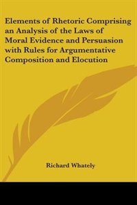 Elements of Rhetoric Comprising an Analysis of the Laws of Moral Evidence and Persuasion with Rules for Argumentative Composition and