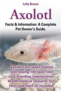 Axolotl. Axolotl Care Tanks Habitat Diet Buying Life Span Food Cost Breeding Regeneration Health Medical Research Fun Facts by Lolly Brown