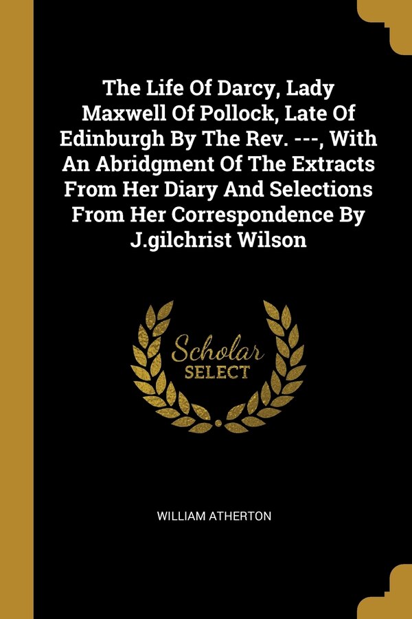 The Life Of Darcy Lady Maxwell Of Pollock Late Of Edinburgh By The Rev. - With An Abridgment Of The Extracts From Her Diary And by William Atherton