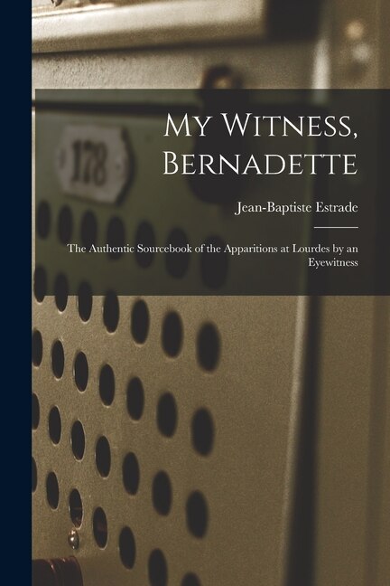 My Witness Bernadette; the Authentic Sourcebook of the Apparitions at Lourdes by an Eyewitness by Jean-Baptiste 1821-1909 Estrade, Paperback