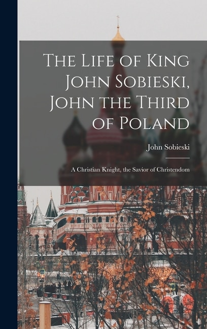 The Life of King John Sobieski John the Third of Poland; a Christian Knight the Savior of Christendom by John B 1842 Sobieski, Hardcover