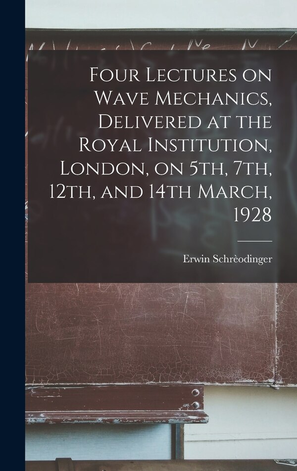 Four Lectures on Wave Mechanics Delivered at the Royal Institution London on 5th 7th 12th and 14th March 1928 by Erwin 1887-1961 Schrèodinger