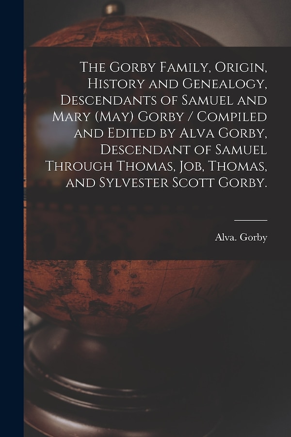 The Gorby Family Origin History and Genealogy Descendants of Samuel and Mary (May) Gorby / Compiled and Edited by Alva Gorby Descendant