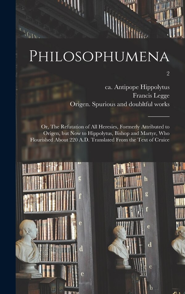 Philosophumena; or The Refutation of All Heresies Formerly Attributed to Origen but Now to Hippolytus Bishop and Martyr Who Flourished