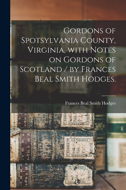 Gordons of Spotsylvania County Virginia With Notes on Gordons of Scotland / by Frances Beal Smith Hodges by Frances Beal Smith 1902- Hodges