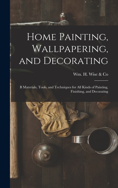 Home Painting Wallpapering and Decorating; B Materials Tools and Techniques for All Kinds of Painting Finishing and Decorating by Wm H Wise & Co