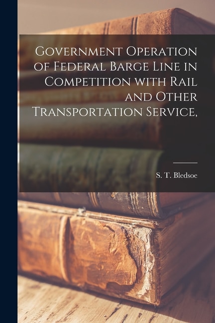 Government Operation of Federal Barge Line in Competition With Rail and Other Transportation Service by S T (Samuel Thomas) 1868- Bledsoe