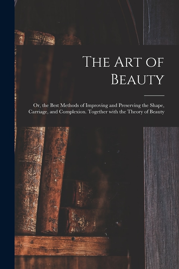 The Art of Beauty; or the Best Methods of Improving and Preserving the Shape Carriage and Complexion. Together With the Theory of Beauty