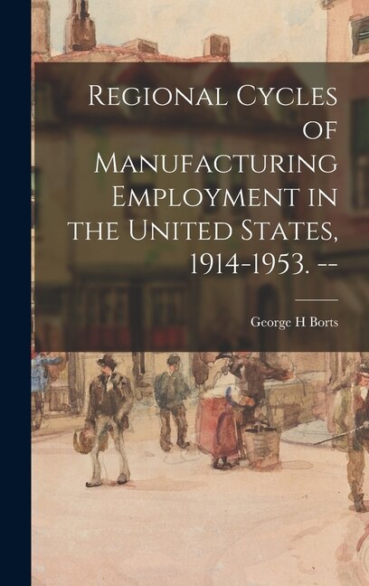 Regional Cycles of Manufacturing Employment in the United States 1914-1953. - by George H Borts, Hardcover | Indigo Chapters
