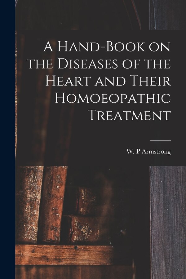 A Hand-book on the Diseases of the Heart and Their Homoeopathic Treatment by W P Armstrong