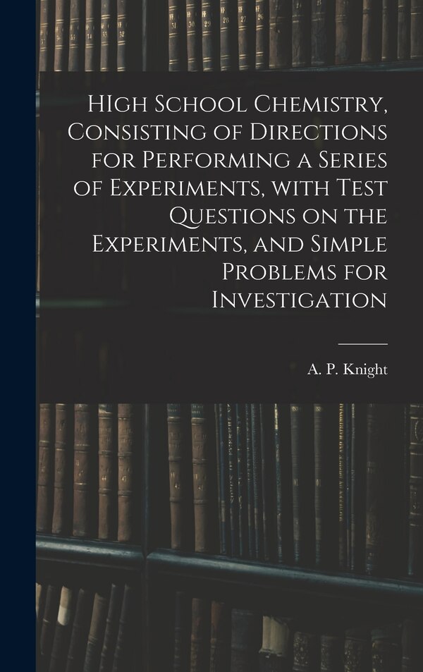 HIgh School Chemistry Consisting of Directions for Performing a Series of Experiments With Test Questions on the Experiments and Simple
