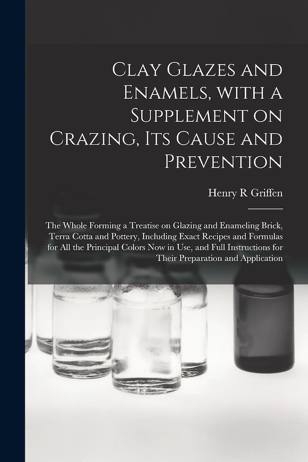 Clay Glazes and Enamels With a Supplement on Crazing Its Cause and Prevention; the Whole Forming a Treatise on Glazing and Enameling