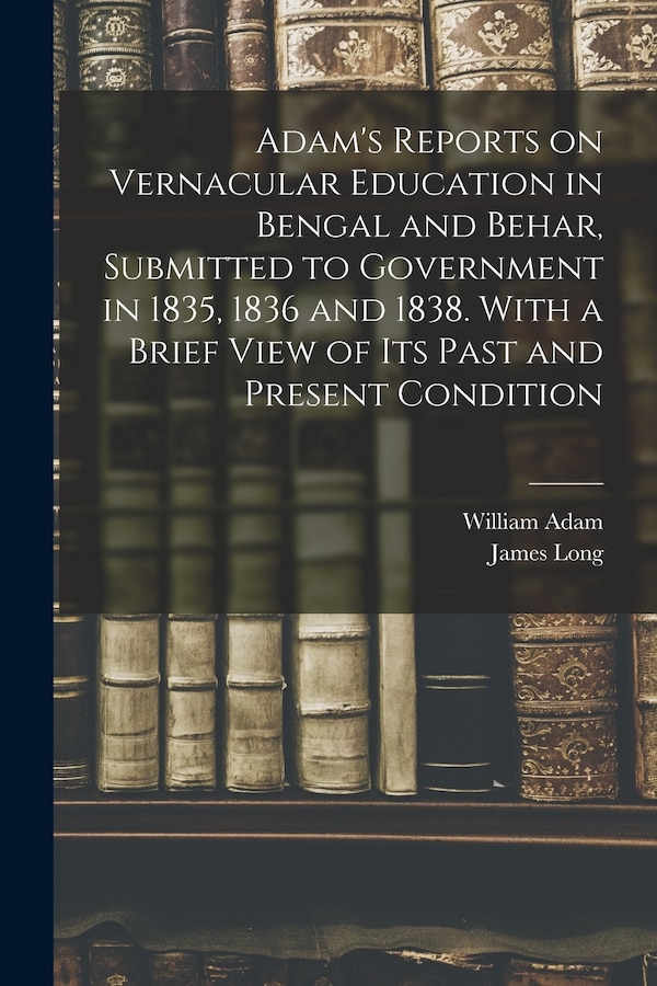 Adam's Reports on Vernacular Education in Bengal and Behar Submitted to Government in 1835 1836 and 1838. With a Brief View of Its Past