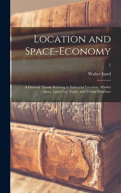 Location and Space-economy; a General Theory Relating to Industrial Location Market Areas Land Use Trade and Urban Structure; 1 by Walter Isard