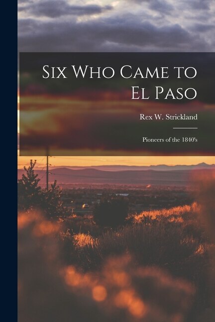 Six Who Came to El Paso; Pioneers of the 1840's by Rex W (Rex Wallace) B Strickland