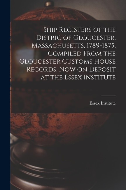 Ship Registers of the Distric of Gloucester Massachusetts 1789-1875 Compiled From the Gloucester Customs House Records Now on Deposit