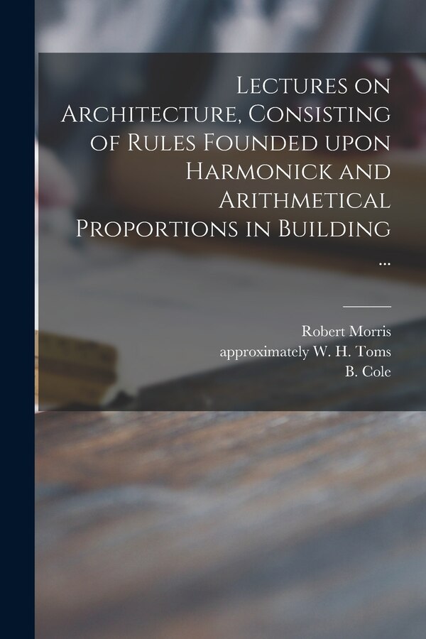 Lectures on Architecture Consisting of Rules Founded Upon Harmonick and Arithmetical Proportions in Building . by Robert 1701-1754 Morris