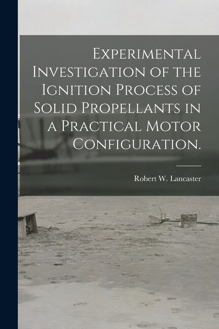 Experimental Investigation of the Ignition Process of Solid Propellants in a Practical Motor Configuration by Robert W Lancaster, Paperback