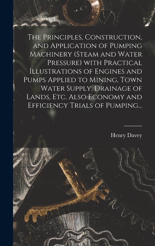 The Principles Construction and Application of Pumping Machinery (steam and Water Pressure) With Practical Illustrations of Engines and