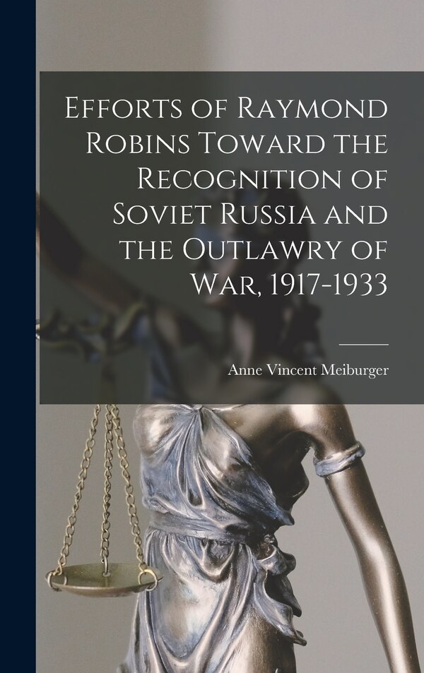 Efforts of Raymond Robins Toward the Recognition of Soviet Russia and the Outlawry of War 1917-1933 by Anne Vincent Meiburger, Hardcover