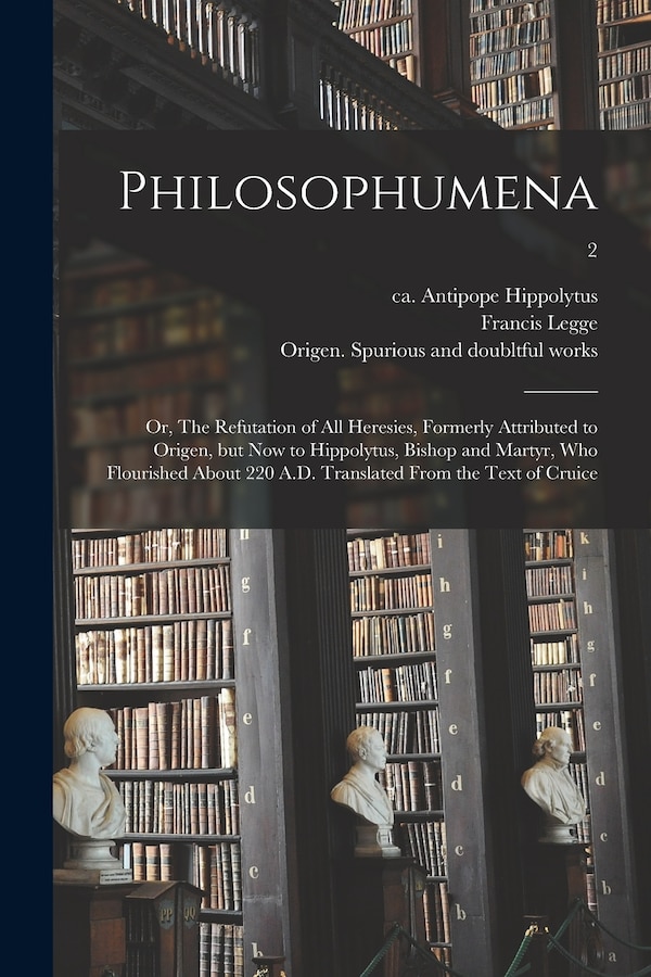 Philosophumena; or The Refutation of All Heresies Formerly Attributed to Origen but Now to Hippolytus Bishop and Martyr Who Flourished