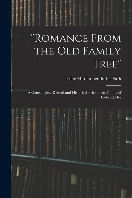 Romance From the Old Family Tree; a Genealogical Record and Historical Brief of the Family of Liebendörfer by Lillie Mai Liebendorfer Park