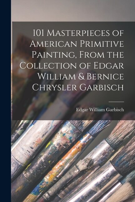 101 Masterpieces of American Primitive Painting From the Collection of Edgar William & Bernice Chrysler Garbisch by Edgar William Garbisch
