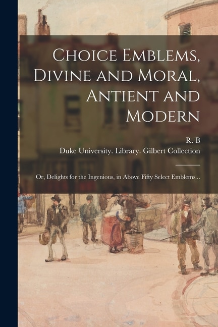 Choice Emblems Divine and Moral Antient and Modern; or Delights for the Ingenious in Above Fifty Select Emblems by 1632-1725 R B, Paperback