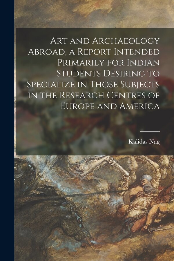 Art and Archaeology Abroad a Report Intended Primarily for Indian Students Desiring to Specialize in Those Subjects in the Research by Kalidas Nag