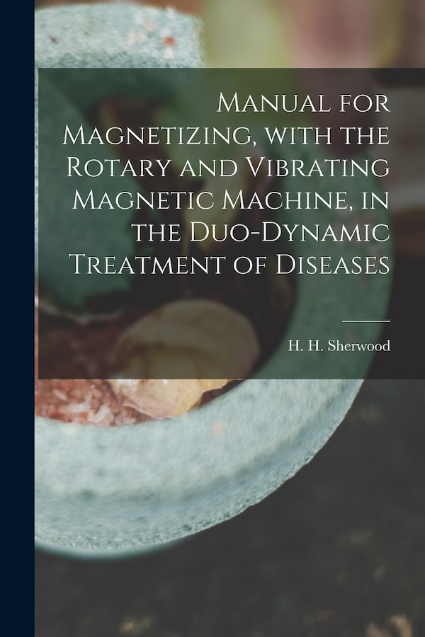 Manual for Magnetizing With the Rotary and Vibrating Magnetic Machine in the Duo-dynamic Treatment of Diseases by H H (Henry Hall) Sherwood