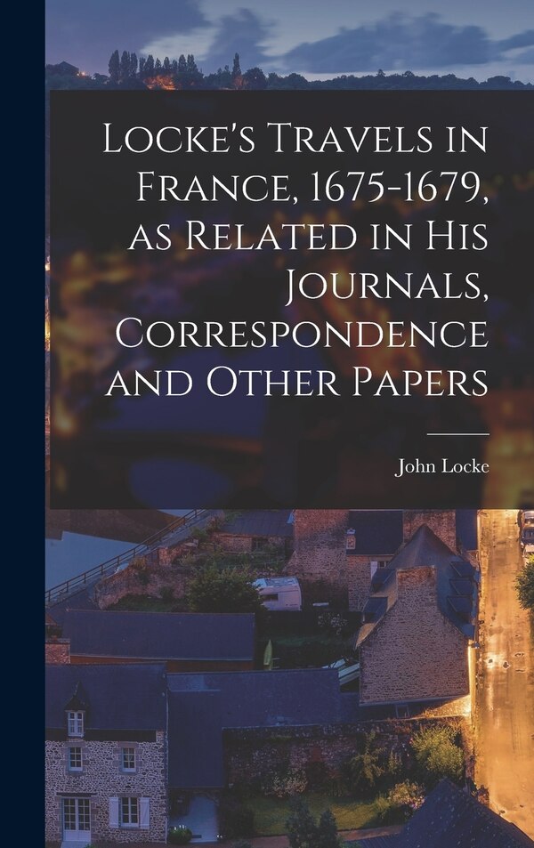 Locke's Travels in France 1675-1679 as Related in His Journals Correspondence and Other Papers by John 1632-1704 Locke, Hardcover | Indigo Chapters