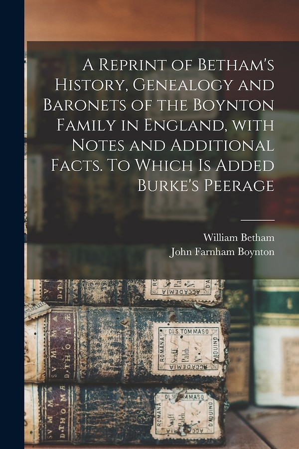 A Reprint of Betham's History Genealogy and Baronets of the Boynton Family in England With Notes and Additional Facts. To Which is Added