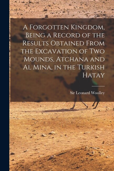 A Forgotten Kingdom Being a Record of the Results Obtained From the Excavation of Two Mounds Atchana and Al Mina in the Turkish Hatay