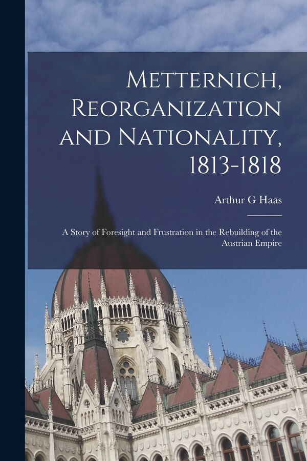 Metternich Reorganization and Nationality 1813-1818; a Story of Foresight and Frustration in the Rebuilding of the Austrian Empire by Arthur G Haas