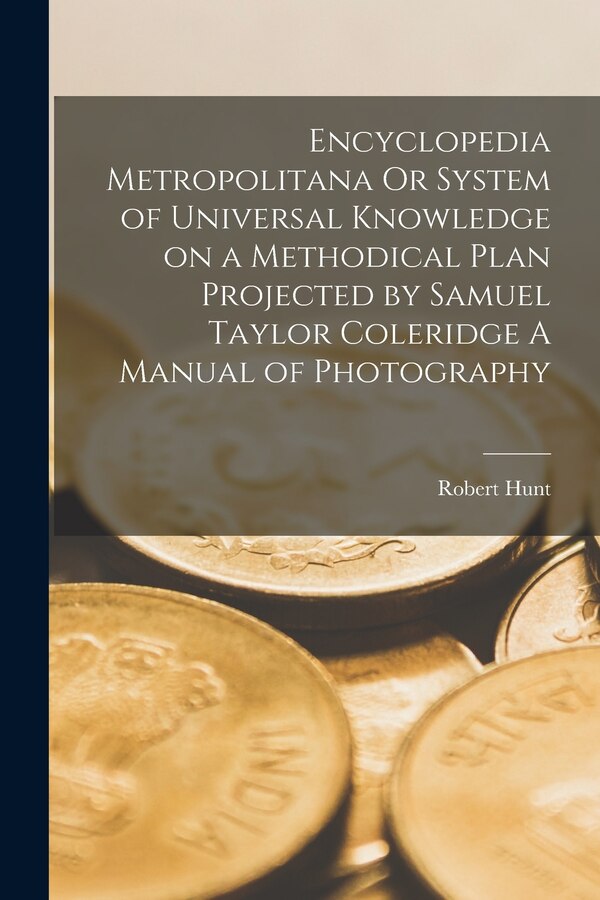 Encyclopedia Metropolitana Or System of Universal Knowledge on a Methodical Plan Projected by Samuel Taylor Coleridge A Manual of by Robert Hunt
