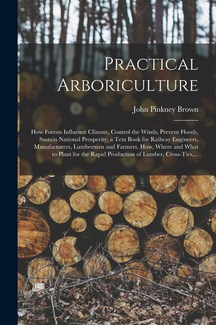 Practical Arboriculture; How Forests Influence Climate Control the Winds Prevent Floods Sustain National Prosperity; a Text Book for