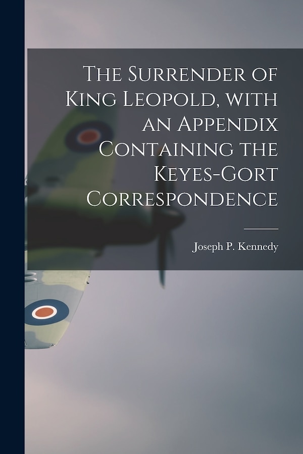 The Surrender of King Leopold With an Appendix Containing the Keyes-Gort Correspondence by Joseph P (Joseph Patrick) Kennedy, Paperback