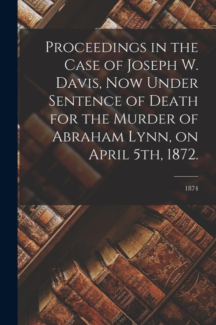 Proceedings in the Case of Joseph W. Davis Now Under Sentence of Death for the Murder of Abraham Lynn on April 5th 1872.; 1874 | Indigo Chapters