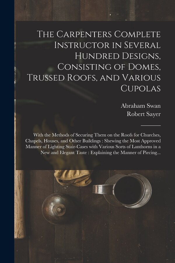 The Carpenters Complete Instructor in Several Hundred Designs Consisting of Domes Trussed Roofs and Various Cupolas by Abraham Swan, Paperback