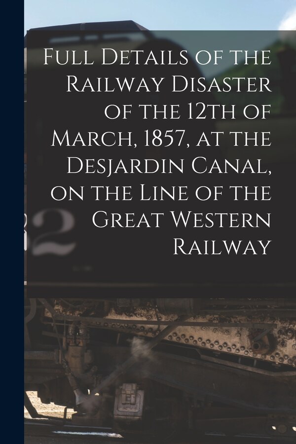 Full Details of the Railway Disaster of the 12th of March 1857 at the Desjardin Canal on the Line of the Great Western Railway by Anonymous