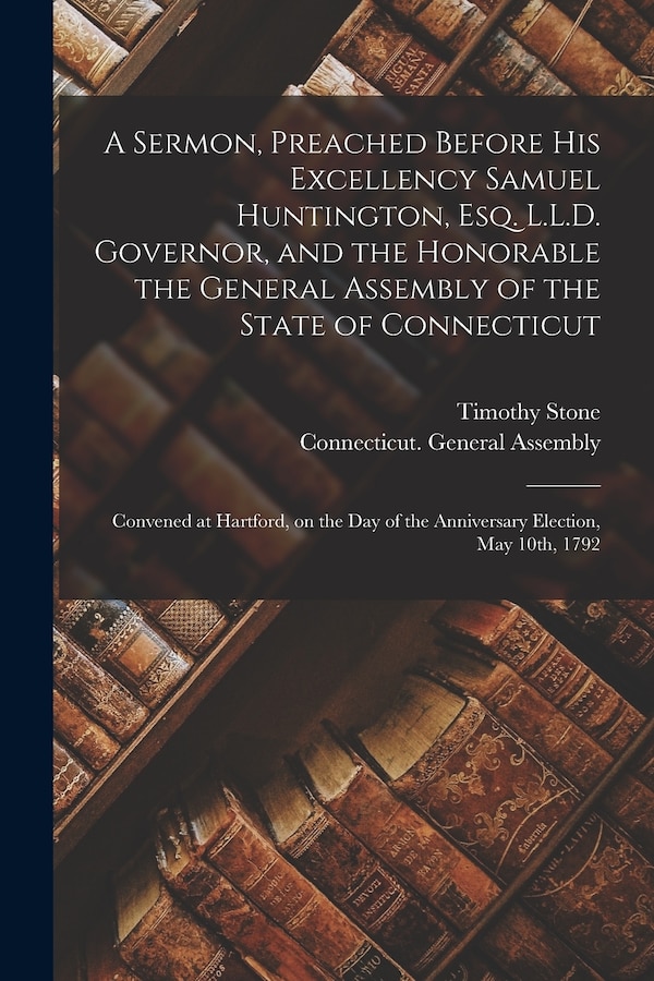 A Sermon Preached Before His Excellency Samuel Huntington Esq. L.L.D. Governor and the Honorable the General Assembly of the State of