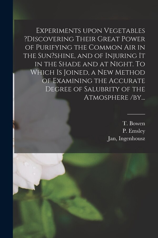 Experiments Upon Vegetables ?discovering Their Great Power of Purifying the Common Air in the Sun?shine and of Injuring It in the Shade by T Bowen