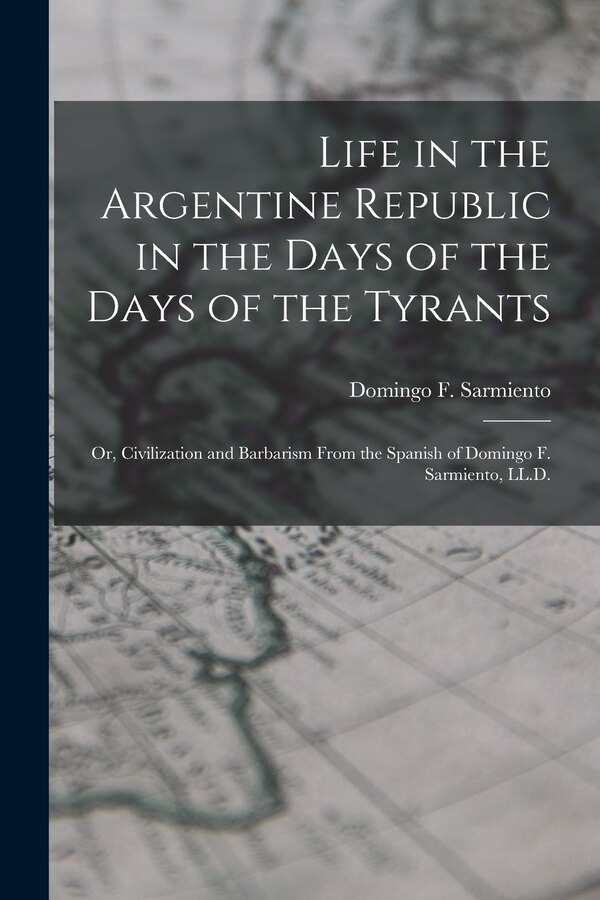Life in the Argentine Republic in the Days of the Days of the Tyrants; Or Civilization and Barbarism From the Spanish of Domingo F