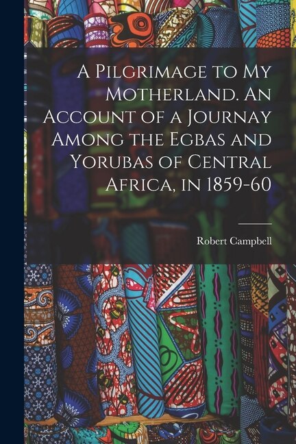 A Pilgrimage to My Motherland. An Account of a Journay Among the Egbas and Yorubas of Central Africa in 1859-60 by Robert Campbell, Paperback