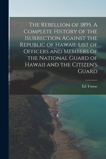 The Rebellion of 1895. A Complete History of the Isurrection Against the Republic of Hawaii. List of Officers and Members of the National