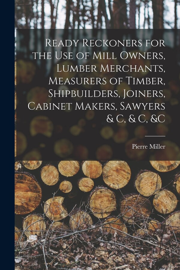 Ready Reckoners for the Use of Mill Owners Lumber Merchants Measurers of Timber Shipbuilders Joiners Cabinet Makers Sawyers & C & C by Pierre Miller