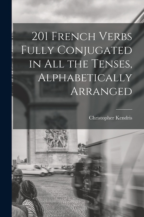 201 French Verbs Fully Conjugated in All the Tenses Alphabetically Arranged by Christopher Kendris