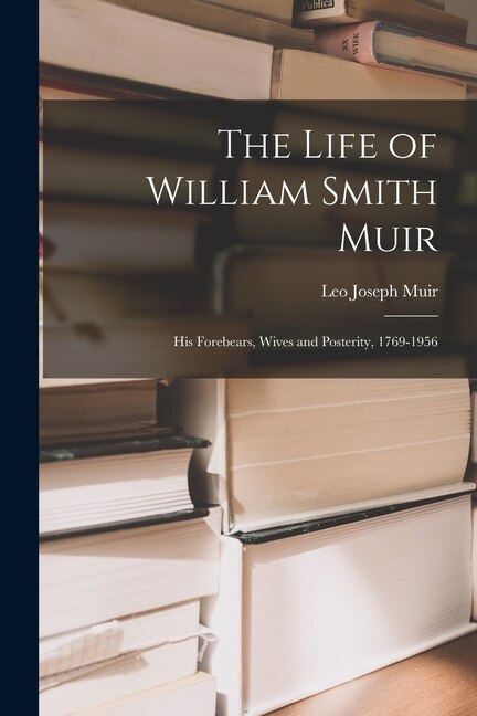 The Life of William Smith Muir; His Forebears Wives and Posterity 1769-1956 by Leo Joseph 1880- Ed Muir